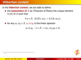 Hilbertian context
In the hilbertian context, we are able to deﬁne
the expectation of X as (Theorem of Riesz) the unique element
E (X) of X such that
∀ u ∈ X, E (X) , u X = E ( X, u X) ,
for any u1, u2 ∈ X, u1 ⊗ u2 is the linear operator
u1 ⊗ u2 : v ∈ X → u1, v Xu2 ∈ X,
1
Nathalie Villa (IMT & UPVD) Presentation 1 La Havane, Sept. 15th, 2008 6 / 37
 