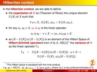 Hilbertian context
In the hilbertian context, we are able to deﬁne
the expectation of X as (Theorem of Riesz) the unique element
E (X) of X such that
∀ u ∈ X, E (X) , u X = E ( X, u X) ,
for any u1, u2 ∈ X, u1 ⊗ u2 is the linear operator
u1 ⊗ u2 : v ∈ X → u1, v Xu2 ∈ X,
as (X − E (X)) ⊗ (X − E (X)) is an element of the Hilbert Space of
Hilbert-Schmidt operators from X to X, HS(X)1
the variance of X
as the linear operator ΓX
ΓX = E ((X − E (X)) ⊗ (X − E (X))) : u ∈ X →
E ( X − E (X) , u X(X − E (X))) .
1
This Hilbert space is equipped with the inner product
∀ g1, g2 ∈ HS(X), g1, g2 HS(X) = i g1ei, g2ei X where (ei)i is any orthonormal basis of X
Nathalie Villa (IMT & UPVD) Presentation 1 La Havane, Sept. 15th, 2008 6 / 37
 