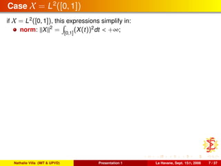 Case X = L2
([0, 1])
if X = L2
([0, 1]), this expressions simplify in:
norm: X 2
= [0,1]
(X(t))2
dt < +∞;
Nathalie Villa (IMT & UPVD) Presentation 1 La Havane, Sept. 15th, 2008 7 / 37
 