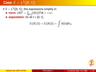 Case X = L2
([0, 1])
if X = L2
([0, 1]), this expressions simplify in:
norm: X 2
= [0,1]
(X(t))2
dt < +∞;
expectation: for all t ∈ [0, 1],
E (X) (t) = E (X(t)) = X(t)dPX ,
Nathalie Villa (IMT & UPVD) Presentation 1 La Havane, Sept. 15th, 2008 7 / 37
 