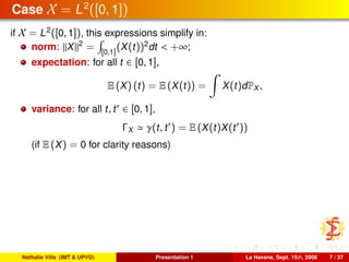 Case X = L2
([0, 1])
if X = L2
([0, 1]), this expressions simplify in:
norm: X 2
= [0,1]
(X(t))2
dt < +∞;
expectation: for all t ∈ [0, 1],
E (X) (t) = E (X(t)) = X(t)dPX ,
variance: for all t, t ∈ [0, 1],
ΓX γ(t, t ) = E (X(t)X(t ))
(if E (X) = 0 for clarity reasons)
Nathalie Villa (IMT & UPVD) Presentation 1 La Havane, Sept. 15th, 2008 7 / 37
 