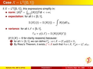 Case X = L2
([0, 1])
if X = L2
([0, 1]), this expressions simplify in:
norm: X 2
= [0,1]
(X(t))2
dt < +∞;
expectation: for all t ∈ [0, 1],
E (X) (t) = E (X(t)) = X(t)dPX ,
variance: for all t, t ∈ [0, 1],
ΓX γ(t, t ) = E (X(t)X(t ))
(if E (X) = 0 for clarity reasons) because:
1 for all t ∈ [0, 1], we can deﬁne Γt
X
: u ∈ X → (ΓX u)(t) ∈ R,
2 By Riesz’s Theorem, it exists ζt
∈ X such that ∀ u ∈ X, Γt
X
u = ζt
, u X.
Nathalie Villa (IMT & UPVD) Presentation 1 La Havane, Sept. 15th, 2008 7 / 37
 