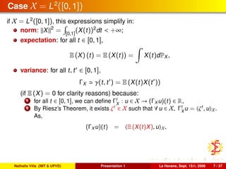 Case X = L2
([0, 1])
if X = L2
([0, 1]), this expressions simplify in:
norm: X 2
= [0,1]
(X(t))2
dt < +∞;
expectation: for all t ∈ [0, 1],
E (X) (t) = E (X(t)) = X(t)dPX ,
variance: for all t, t ∈ [0, 1],
ΓX γ(t, t ) = E (X(t)X(t ))
(if E (X) = 0 for clarity reasons) because:
1 for all t ∈ [0, 1], we can deﬁne Γt
X
: u ∈ X → (ΓX u)(t) ∈ R,
2 By Riesz’s Theorem, it exists ζt
∈ X such that ∀ u ∈ X, Γt
X
u = ζt
, u X.
As,
(ΓX u)(t) = E (X(t)X), u X,
Nathalie Villa (IMT & UPVD) Presentation 1 La Havane, Sept. 15th, 2008 7 / 37
 