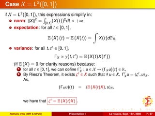 Case X = L2
([0, 1])
if X = L2
([0, 1]), this expressions simplify in:
norm: X 2
= [0,1]
(X(t))2
dt < +∞;
expectation: for all t ∈ [0, 1],
E (X) (t) = E (X(t)) = X(t)dPX ,
variance: for all t, t ∈ [0, 1],
ΓX γ(t, t ) = E (X(t)X(t ))
(if E (X) = 0 for clarity reasons) because:
1 for all t ∈ [0, 1], we can deﬁne Γt
X
: u ∈ X → (ΓX u)(t) ∈ R,
2 By Riesz’s Theorem, it exists ζt
∈ X such that ∀ u ∈ X, Γt
X
u = ζt
, u X.
As,
(ΓX u)(t) = E (X(t)X), u X,
we have that ζt
= E (X(t)X) .
Nathalie Villa (IMT & UPVD) Presentation 1 La Havane, Sept. 15th, 2008 7 / 37
 