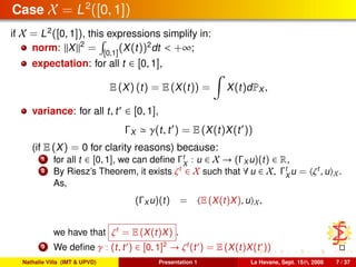 Case X = L2
([0, 1])
if X = L2
([0, 1]), this expressions simplify in:
norm: X 2
= [0,1]
(X(t))2
dt < +∞;
expectation: for all t ∈ [0, 1],
E (X) (t) = E (X(t)) = X(t)dPX ,
variance: for all t, t ∈ [0, 1],
ΓX γ(t, t ) = E (X(t)X(t ))
(if E (X) = 0 for clarity reasons) because:
1 for all t ∈ [0, 1], we can deﬁne Γt
X
: u ∈ X → (ΓX u)(t) ∈ R,
2 By Riesz’s Theorem, it exists ζt
∈ X such that ∀ u ∈ X, Γt
X
u = ζt
, u X.
As,
(ΓX u)(t) = E (X(t)X), u X,
we have that ζt
= E (X(t)X) .
3 We deﬁne γ : (t, t ) ∈ [0, 1]2
→ ζt
(t ) = E (X(t)X(t ))
Nathalie Villa (IMT & UPVD) Presentation 1 La Havane, Sept. 15th, 2008 7 / 37
 
