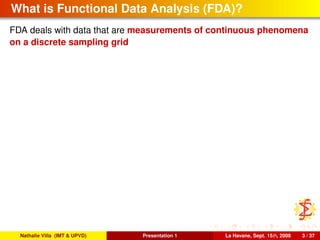 What is Functional Data Analysis (FDA)?
FDA deals with data that are measurements of continuous phenomena
on a discrete sampling grid
Nathalie Villa (IMT & UPVD) Presentation 1 La Havane, Sept. 15th, 2008 3 / 37
 