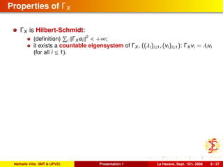 Properties of ΓX
ΓX is Hilbert-Schmidt:
(deﬁnition) i ΓX ei
2
< +∞;
it exists a countable eigensystem of ΓX , ((λi)i≤1, (vi)i≥1): ΓX vi = λivi
(for all i ≤ 1).
Nathalie Villa (IMT & UPVD) Presentation 1 La Havane, Sept. 15th, 2008 8 / 37
 