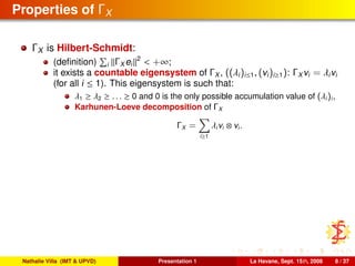 Properties of ΓX
ΓX is Hilbert-Schmidt:
(deﬁnition) i ΓX ei
2
< +∞;
it exists a countable eigensystem of ΓX , ((λi)i≤1, (vi)i≥1): ΓX vi = λivi
(for all i ≤ 1). This eigensystem is such that:
λ1 ≥ λ2 ≥ . . . ≥ 0 and 0 is the only possible accumulation value of (λi)i,
Karhunen-Loeve decomposition of ΓX
ΓX =
i≥1
λivi ⊗ vi.
Nathalie Villa (IMT & UPVD) Presentation 1 La Havane, Sept. 15th, 2008 8 / 37
 