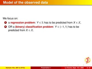 Model of the observed data
We focus on:
1 a regression problem: Y ∈ R has to be predicted from X ∈ X,
2 OR a (binary) classiﬁcation problem: Y ∈ {−1, 1} has to be
predicted from X ∈ X.
Nathalie Villa (IMT & UPVD) Presentation 1 La Havane, Sept. 15th, 2008 9 / 37
 