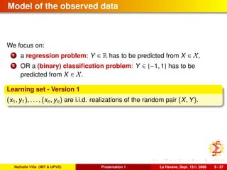 Model of the observed data
We focus on:
1 a regression problem: Y ∈ R has to be predicted from X ∈ X,
2 OR a (binary) classiﬁcation problem: Y ∈ {−1, 1} has to be
predicted from X ∈ X.
Learning set - Version 1
(x1, y1), . . . , (xn, yn) are i.i.d. realizations of the random pair (X, Y).
Nathalie Villa (IMT & UPVD) Presentation 1 La Havane, Sept. 15th, 2008 9 / 37
 