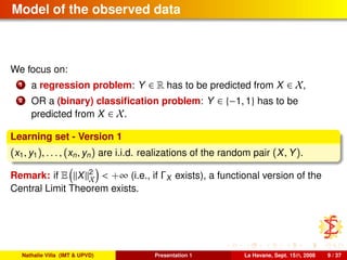 Model of the observed data
We focus on:
1 a regression problem: Y ∈ R has to be predicted from X ∈ X,
2 OR a (binary) classiﬁcation problem: Y ∈ {−1, 1} has to be
predicted from X ∈ X.
Learning set - Version 1
(x1, y1), . . . , (xn, yn) are i.i.d. realizations of the random pair (X, Y).
Remark: if E X 2
X < +∞ (i.e., if ΓX exists), a functional version of the
Central Limit Theorem exists.
Nathalie Villa (IMT & UPVD) Presentation 1 La Havane, Sept. 15th, 2008 9 / 37
 