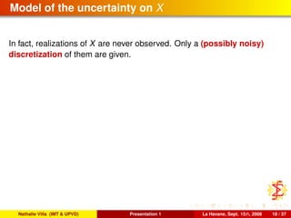 Model of the uncertainty on X
In fact, realizations of X are never observed. Only a (possibly noisy)
discretization of them are given.
Nathalie Villa (IMT & UPVD) Presentation 1 La Havane, Sept. 15th, 2008 10 / 37
 