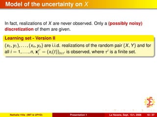 Model of the uncertainty on X
In fact, realizations of X are never observed. Only a (possibly noisy)
discretization of them are given.
Learning set - Version II
(x1, y1), . . . , (xn, yn) are i.i.d. realizations of the random pair (X, Y) and for
all i = 1, . . . , n, xτi
i
= (xi(t))t∈τi is observed, where τi
is a ﬁnite set.
Nathalie Villa (IMT & UPVD) Presentation 1 La Havane, Sept. 15th, 2008 10 / 37
 