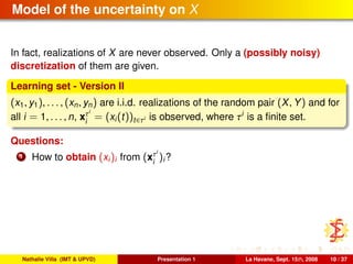 Model of the uncertainty on X
In fact, realizations of X are never observed. Only a (possibly noisy)
discretization of them are given.
Learning set - Version II
(x1, y1), . . . , (xn, yn) are i.i.d. realizations of the random pair (X, Y) and for
all i = 1, . . . , n, xτi
i
= (xi(t))t∈τi is observed, where τi
is a ﬁnite set.
Questions:
1 How to obtain (xi)i from (xτi
i
)i?
Nathalie Villa (IMT & UPVD) Presentation 1 La Havane, Sept. 15th, 2008 10 / 37
 