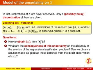 Model of the uncertainty on X
In fact, realizations of X are never observed. Only a (possibly noisy)
discretization of them are given.
Learning set - Version II
(x1, y1), . . . , (xn, yn) are i.i.d. realizations of the random pair (X, Y) and for
all i = 1, . . . , n, xτi
i
= (xi(t))t∈τi is observed, where τi
is a ﬁnite set.
Questions:
1 How to obtain (xi)i from (xτi
i
)i?
2 What are the consequences of this uncertainty on the accuracy of
the solution of the regression/classiﬁcation problem? Can we obtain a
solution that is as good as those obtained from the direct observation
of (xi)i?
Nathalie Villa (IMT & UPVD) Presentation 1 La Havane, Sept. 15th, 2008 10 / 37
 