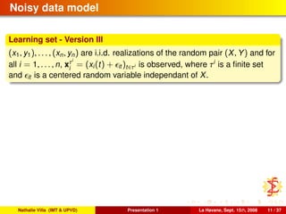 Noisy data model
Learning set - Version III
(x1, y1), . . . , (xn, yn) are i.i.d. realizations of the random pair (X, Y) and for
all i = 1, . . . , n, xτi
i
= (xi(t) + it )t∈τi is observed, where τi
is a ﬁnite set
and it is a centered random variable independant of X.
Nathalie Villa (IMT & UPVD) Presentation 1 La Havane, Sept. 15th, 2008 11 / 37
 