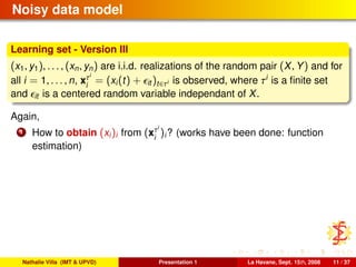 Noisy data model
Learning set - Version III
(x1, y1), . . . , (xn, yn) are i.i.d. realizations of the random pair (X, Y) and for
all i = 1, . . . , n, xτi
i
= (xi(t) + it )t∈τi is observed, where τi
is a ﬁnite set
and it is a centered random variable independant of X.
Again,
1 How to obtain (xi)i from (xτi
i
)i? (works have been done: function
estimation)
Nathalie Villa (IMT & UPVD) Presentation 1 La Havane, Sept. 15th, 2008 11 / 37
 