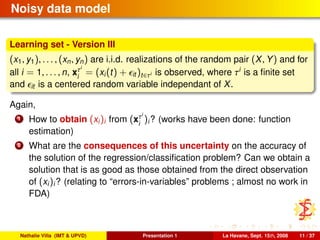 Noisy data model
Learning set - Version III
(x1, y1), . . . , (xn, yn) are i.i.d. realizations of the random pair (X, Y) and for
all i = 1, . . . , n, xτi
i
= (xi(t) + it )t∈τi is observed, where τi
is a ﬁnite set
and it is a centered random variable independant of X.
Again,
1 How to obtain (xi)i from (xτi
i
)i? (works have been done: function
estimation)
2 What are the consequences of this uncertainty on the accuracy of
the solution of the regression/classiﬁcation problem? Can we obtain a
solution that is as good as those obtained from the direct observation
of (xi)i? (relating to “errors-in-variables” problems ; almost no work in
FDA)
Nathalie Villa (IMT & UPVD) Presentation 1 La Havane, Sept. 15th, 2008 11 / 37
 