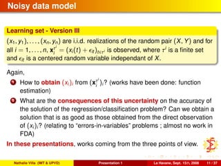 Noisy data model
Learning set - Version III
(x1, y1), . . . , (xn, yn) are i.i.d. realizations of the random pair (X, Y) and for
all i = 1, . . . , n, xτi
i
= (xi(t) + it )t∈τi is observed, where τi
is a ﬁnite set
and it is a centered random variable independant of X.
Again,
1 How to obtain (xi)i from (xτi
i
)i? (works have been done: function
estimation)
2 What are the consequences of this uncertainty on the accuracy of
the solution of the regression/classiﬁcation problem? Can we obtain a
solution that is as good as those obtained from the direct observation
of (xi)i? (relating to “errors-in-variables” problems ; almost no work in
FDA)
In these presentations, works coming from the three points of view.
Nathalie Villa (IMT & UPVD) Presentation 1 La Havane, Sept. 15th, 2008 11 / 37
 