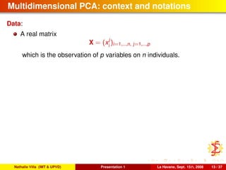 Multidimensional PCA: context and notations
Data:
A real matrix
X = (x
j
i
)i=1,...,n, j=1,...,p
which is the observation of p variables on n individuals.
Nathalie Villa (IMT & UPVD) Presentation 1 La Havane, Sept. 15th, 2008 13 / 37
 