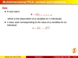 Multidimensional PCA: context and notations
Data:
A real matrix
X = (x
j
i
)i=1,...,n, j=1,...,p
which is the observation of p variables on n individuals.
n rows, each corresponding to the value of p variables for an
individual:
xi = (x1
i , . . . , x
p
i
)T
.
Nathalie Villa (IMT & UPVD) Presentation 1 La Havane, Sept. 15th, 2008 13 / 37
 