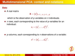 Multidimensional PCA: context and notations
Data:
A real matrix
X = (x
j
i
)i=1,...,n, j=1,...,p
which is the observation of p variables on n individuals.
n rows, each corresponding to the value of p variables for an
individual:
xi = (x1
i , . . . , x
p
i
)T
.
p columns, each corresponding to n observations of a variable:
xj
= (x
j
1
, . . . , x
j
n)T
.
Nathalie Villa (IMT & UPVD) Presentation 1 La Havane, Sept. 15th, 2008 13 / 37
 