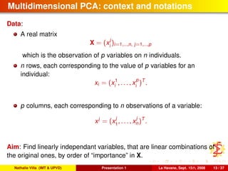 Multidimensional PCA: context and notations
Data:
A real matrix
X = (x
j
i
)i=1,...,n, j=1,...,p
which is the observation of p variables on n individuals.
n rows, each corresponding to the value of p variables for an
individual:
xi = (x1
i , . . . , x
p
i
)T
.
p columns, each corresponding to n observations of a variable:
xj
= (x
j
1
, . . . , x
j
n)T
.
Aim: Find linearly independant variables, that are linear combinations of
the original ones, by order of “importance” in X.
Nathalie Villa (IMT & UPVD) Presentation 1 La Havane, Sept. 15th, 2008 13 / 37
 