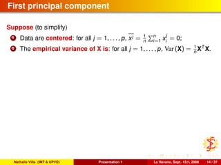 First principal component
Suppose (to simplify)
1 Data are centered: for all j = 1, . . . , p, xj = 1
n
n
i=1 x
j
i
= 0;
2 The empirical variance of X is: for all j = 1, . . . , p, Var (X) = 1
n XT
X.
Nathalie Villa (IMT & UPVD) Presentation 1 La Havane, Sept. 15th, 2008 14 / 37
 