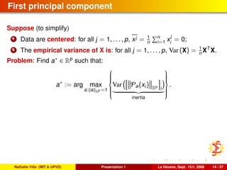 First principal component
Suppose (to simplify)
1 Data are centered: for all j = 1, . . . , p, xj = 1
n
n
i=1 x
j
i
= 0;
2 The empirical variance of X is: for all j = 1, . . . , p, Var (X) = 1
n XT
X.
Problem: Find a∗ ∈ Rp
such that:
a∗
:= arg max
a: a Rp =1



Var Pa(xi) Rp
i
inertia



.
Nathalie Villa (IMT & UPVD) Presentation 1 La Havane, Sept. 15th, 2008 14 / 37
 