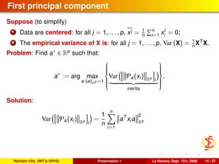 First principal component
Suppose (to simplify)
1 Data are centered: for all j = 1, . . . , p, xj = 1
n
n
i=1 x
j
i
= 0;
2 The empirical variance of X is: for all j = 1, . . . , p, Var (X) = 1
n XT
X.
Problem: Find a∗ ∈ Rp
such that:
a∗
:= arg max
a: a Rp =1



Var Pa(xi) Rp
i
inertia



.
Solution:
Var Pa(xi) Rp
i
=
1
n
n
i=1
aT
xia
2
Rp
Nathalie Villa (IMT & UPVD) Presentation 1 La Havane, Sept. 15th, 2008 14 / 37
 
