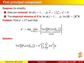 First principal component
Suppose (to simplify)
1 Data are centered: for all j = 1, . . . , p, xj = 1
n
n
i=1 x
j
i
= 0;
2 The empirical variance of X is: for all j = 1, . . . , p, Var (X) = 1
n XT
X.
Problem: Find a∗ ∈ Rp
such that:
a∗
:= arg max
a: a Rp =1



Var Pa(xi) Rp
i
inertia



.
Solution:
Var Pa(xi) Rp
i
= aT


1
n
n
i=1
xixT
i

 a
Nathalie Villa (IMT & UPVD) Presentation 1 La Havane, Sept. 15th, 2008 14 / 37
 