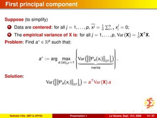 First principal component
Suppose (to simplify)
1 Data are centered: for all j = 1, . . . , p, xj = 1
n
n
i=1 x
j
i
= 0;
2 The empirical variance of X is: for all j = 1, . . . , p, Var (X) = 1
n XT
X.
Problem: Find a∗ ∈ Rp
such that:
a∗
:= arg max
a: a Rp =1



Var Pa(xi) Rp
i
inertia



.
Solution:
Var Pa(xi) Rp
i
= aT
Var (X) a
Nathalie Villa (IMT & UPVD) Presentation 1 La Havane, Sept. 15th, 2008 14 / 37
 