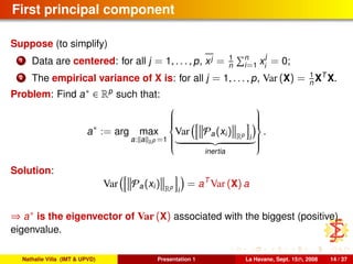 First principal component
Suppose (to simplify)
1 Data are centered: for all j = 1, . . . , p, xj = 1
n
n
i=1 x
j
i
= 0;
2 The empirical variance of X is: for all j = 1, . . . , p, Var (X) = 1
n XT
X.
Problem: Find a∗ ∈ Rp
such that:
a∗
:= arg max
a: a Rp =1



Var Pa(xi) Rp
i
inertia



.
Solution:
Var Pa(xi) Rp
i
= aT
Var (X) a
⇒ a∗ is the eigenvector of Var (X) associated with the biggest (positive)
eigenvalue.
Nathalie Villa (IMT & UPVD) Presentation 1 La Havane, Sept. 15th, 2008 14 / 37
 
