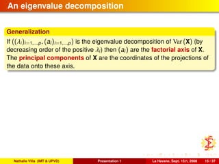 An eigenvalue decomposition
Generalization
If ((λi)i=1,...,p, (ai)i=1,...,p) is the eigenvalue decomposition of Var (X) (by
decreasing order of the positive λi) then (ai) are the factorial axis of X.
The principal components of X are the coordinates of the projections of
the data onto these axis.
Nathalie Villa (IMT & UPVD) Presentation 1 La Havane, Sept. 15th, 2008 15 / 37
 