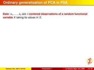 Ordinary generalization of PCA in FDA
Data: x1, . . . , xn are n centered observations of a random functional
variable X taking its values in X.
Nathalie Villa (IMT & UPVD) Presentation 1 La Havane, Sept. 15th, 2008 16 / 37
 
