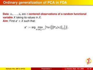 Ordinary generalization of PCA in FDA
Data: x1, . . . , xn are n centered observations of a random functional
variable X taking its values in X.
Aim: Find a∗ ∈ X such that:
a∗
:= arg max
a: a X=1
Var Pa(xi) X i
.
Nathalie Villa (IMT & UPVD) Presentation 1 La Havane, Sept. 15th, 2008 16 / 37
 