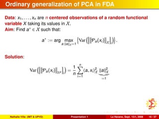 Ordinary generalization of PCA in FDA
Data: x1, . . . , xn are n centered observations of a random functional
variable X taking its values in X.
Aim: Find a∗ ∈ X such that:
a∗
:= arg max
a: a X=1
Var Pa(xi) X i
.
Solution:
Var Pa(xi) Rp
i
=
1
n
n
i=1
a, xi
2
X a 2
X
=1
Nathalie Villa (IMT & UPVD) Presentation 1 La Havane, Sept. 15th, 2008 16 / 37
 