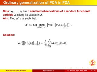 Ordinary generalization of PCA in FDA
Data: x1, . . . , xn are n centered observations of a random functional
variable X taking its values in X.
Aim: Find a∗ ∈ X such that:
a∗
:= arg max
a: a X=1
Var Pa(xi) X i
.
Solution:
Var Pa(xi) Rp
i
=
1
n
n
i=1
a, xi Xxi, a X
Nathalie Villa (IMT & UPVD) Presentation 1 La Havane, Sept. 15th, 2008 16 / 37
 