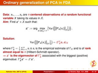Ordinary generalization of PCA in FDA
Data: x1, . . . , xn are n centered observations of a random functional
variable X taking its values in X.
Aim: Find a∗ ∈ X such that:
a∗
:= arg max
a: a X=1
Var Pa(xi) X i
.
Solution:
Var Pa(xi) Rp
i
= Γn
X a, a X
where Γn
X
= 1
n
n
i=1 xi ⊗ xi is the empirical estimate of ΓX and is of rank
almost equal to n (Hilbert-Schmidt operator).
⇒ a∗ is the eigenvector of Γn
X
associated with the biggest (positive)
eigenvalue: Γn
X
a∗ = λ∗a∗.
Nathalie Villa (IMT & UPVD) Presentation 1 La Havane, Sept. 15th, 2008 16 / 37
 
