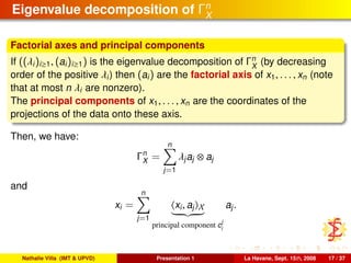 Eigenvalue decomposition of Γn
X
Factorial axes and principal components
If ((λi)i≥1, (ai)i≥1) is the eigenvalue decomposition of Γn
X
(by decreasing
order of the positive λi) then (ai) are the factorial axis of x1, . . . , xn (note
that at most n λi are nonzero).
The principal components of x1, . . . , xn are the coordinates of the
projections of the data onto these axis.
Then, we have:
Γn
X =
n
j=1
λjaj ⊗ aj
and
xi =
n
j=1
xi, aj X
principal component c
j
i
aj.
Nathalie Villa (IMT & UPVD) Presentation 1 La Havane, Sept. 15th, 2008 17 / 37
 