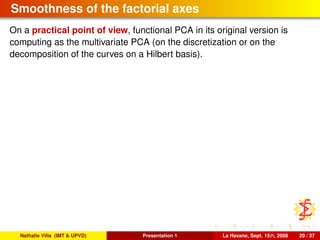 Smoothness of the factorial axes
On a practical point of view, functional PCA in its original version is
computing as the multivariate PCA (on the discretization or on the
decomposition of the curves on a Hilbert basis).
Nathalie Villa (IMT & UPVD) Presentation 1 La Havane, Sept. 15th, 2008 20 / 37
 
