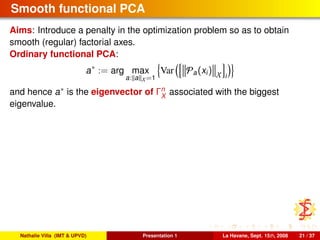 Smooth functional PCA
Aims: Introduce a penalty in the optimization problem so as to obtain
smooth (regular) factorial axes.
Ordinary functional PCA:
a∗
:= arg max
a: a X=1
Var Pa(xi) X i
and hence a∗ is the eigenvector of Γn
X
associated with the biggest
eigenvalue.
Nathalie Villa (IMT & UPVD) Presentation 1 La Havane, Sept. 15th, 2008 21 / 37
 