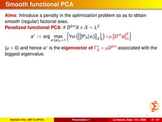 Smooth functional PCA
Aims: Introduce a penalty in the optimization problem so as to obtain
smooth (regular) factorial axes.
Penalized functional PCA: if D2m
X ∈ X = L2
a∗
:= arg max
a: a X=1
Var Pa(xi) X i
+µ Dm
a
2
X
(µ > 0) and hence a∗ is the eigenvector of Γn
X
+ µD2m
associated with the
biggest eigenvalue.
Nathalie Villa (IMT & UPVD) Presentation 1 La Havane, Sept. 15th, 2008 21 / 37
 