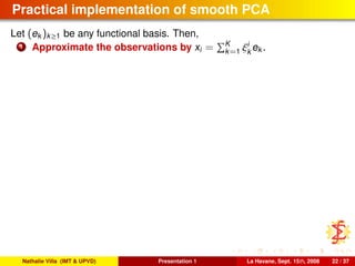 Practical implementation of smooth PCA
Let (ek )k≥1 be any functional basis. Then,
1 Approximate the observations by xi = K
k=1 ξi
k
ek .
Nathalie Villa (IMT & UPVD) Presentation 1 La Havane, Sept. 15th, 2008 22 / 37
 