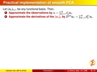 Practical implementation of smooth PCA
Let (ek )k≥1 be any functional basis. Then,
1 Approximate the observations by xi = K
k=1 ξi
k
ek .
2 Approximate the derivatives of the (ek )k by D2m
ek = K
k=1 βk
k
ek .
Nathalie Villa (IMT & UPVD) Presentation 1 La Havane, Sept. 15th, 2008 22 / 37
 
