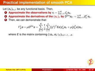 Practical implementation of smooth PCA
Let (ek )k≥1 be any functional basis. Then,
1 Approximate the observations by xi = K
k=1 ξi
k
ek .
2 Approximate the derivatives of the (ek )k by D2m
ek = K
k=1 βk
k
ek .
3 Then, we can demonstrate that:
Γn
X a + µD2m
a =
K
k=1
1
n
n
i=1
((ξi
)T
Ea)ξi
k ek + µ(βT
k a)ek ,
where E is the matrix containing ( ek , ek X)k,k =1,...,K .
Nathalie Villa (IMT & UPVD) Presentation 1 La Havane, Sept. 15th, 2008 22 / 37
 