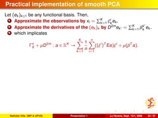 Practical implementation of smooth PCA
Let (ek )k≥1 be any functional basis. Then,
1 Approximate the observations by xi = K
k=1 ξi
k
ek .
2 Approximate the derivatives of the (ek )k by D2m
ek = K
k=1 βk
k
ek .
3 which implicates
Γn
X + µD2m
: a ∈ RK
→
K
k=1
1
n
n
i=1
((ξi
)T
Ea)ξi
+ µ(βT
a).
Nathalie Villa (IMT & UPVD) Presentation 1 La Havane, Sept. 15th, 2008 22 / 37
 