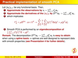 Practical implementation of smooth PCA
Let (ek )k≥1 be any functional basis. Then,
1 Approximate the observations by xi = K
k=1 ξi
k
ek .
2 Approximate the derivatives of the (ek )k by D2m
ek = K
k=1 βk
k
ek .
3 which implicates
Γn
X + µD2m
: a ∈ RK
→
K
k=1
1
n
n
i=1
((ξi
)T
Ea)ξi
+ µ(βT
a).
4 Smooth PCA is performed by an eigendecomposition of
1
n
n
i=1 ξi
(ξi
)T
E + µβT
.
Remark: The decomposition D2m
ek = K
k=1 βk
k
ek is easy to obtain
when using a spline basis ⇒ splines are well designed to represent data
with smooth properties (see Presentation 4 for futher details).
Nathalie Villa (IMT & UPVD) Presentation 1 La Havane, Sept. 15th, 2008 22 / 37
 