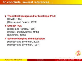 To conclude, several references. . .
Theoretical background for functional PCA:
[Deville, 1974]
[Dauxois and Pousse, 1976]
Smooth PCA:
[Besse and Ramsay, 1986]
[Pezzulli and Silverman, 1993]
[Silverman, 1996]
Several examples and discussion:
[Ramsay and Silverman, 2002]
[Ramsay and Silverman, 1997]
Nathalie Villa (IMT & UPVD) Presentation 1 La Havane, Sept. 15th, 2008 23 / 37
 