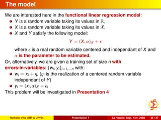 The model
We are interested here in the functional linear regression model:
Y is a random variable taking its values in R,
X is a random variable taking its values in X,
X and Y satisfy the following model:
Y = X, α X +
where is a real random variable centered and independant of X and
α is the parameter to be estimated.
Or, alternatively, we are given a training set of size n with
errors-in-variables: (wi, yi)i=1,...,n with:
wi = xi + ηi (ηi is the realization of a centered random variable
independant of Y)
yi = xi, α X + i
This problem will be investigated in Presentation 4
Nathalie Villa (IMT & UPVD) Presentation 1 La Havane, Sept. 15th, 2008 25 / 37
 